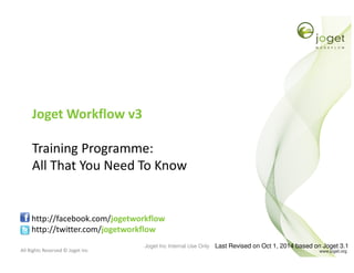 All Rights Reserved © Joget Inc
Joget Workflow v3
Training Programme:
All That You Need To Know
http://facebook.com/jogetworkflow
http://twitter.com/jogetworkflow
Last Revised on Oct 1, 2014 based on Joget 3.1Joget Inc Internal Use Only
 