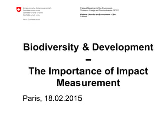 Federal Department of the Environment,
Transport, Energy and Communications DETEC
Federal Office for the Environment FOEN
Biodiversity & Development
–
The Importance of Impact
Measurement
Paris, 18.02.2015
Division
 