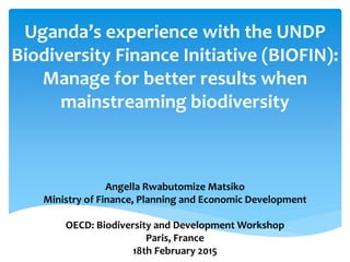 Uganda’s experience with the UNDP
Biodiversity Finance Initiative (BIOFIN):
Manage for better results when
mainstreaming biodiversity
Angella Rwabutomize Matsiko
Ministry of Finance, Planning and Economic Development
OECD: Biodiversity and Development Workshop
Paris, France
18th February 2015
 