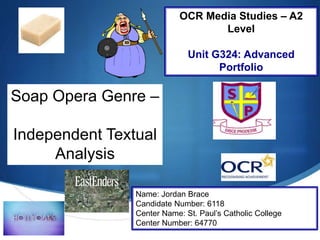 S
Soap Opera Genre –
Independent Textual
Analysis
Name: Jordan Brace
Candidate Number: 6118
Center Name: St. Paul’s Catholic College
Center Number: 64770
OCR Media Studies – A2
Level
Unit G324: Advanced
Portfolio
 