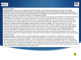 S
Technical Codes –
Camera Angles- Various camera angles are used in the trailer such as the low angle used to connote the females
dominance. The technical code of the birds eye view camera angle as the man in the hospital wakes up connotes how
there is now more to the story as he can give his point of view adding an extra narrative. The high angle as the girl starts
to fall down the stairs which then switches to a low angle as she falls.
Shot Types- A multitude of shots were used such as a shot-reverse-shot during most conversations to denote the back and
forth between the characters. The Point of View shot as the officer checks the wallet to show it is clear and direct
confirming it is that character giving shock and worry to what may happen next to other characters involved with him
and entices them to continue watching. The use of a Tracking shot to show the expression on the characters face just
before he is about to get married possibly connoting that it could be a mistake. The shot then zooms in on that
characters face to focus on his expression and explain to the viewers how he feels/is feeling. An Eye line match shot is
also used when the looks exchanged between the two characters are that of concern and worry for what might happen,
connoting that bad things may be ahead and in the process provides an expected enigma clue (Roland Barthes) to a
potential ‘disequilibrium’ (Todorov) that may arise in the narrative. Over the shoulder shots are also used during
conversations to try and denote the realism of what is being said and how the person it is being said to reacts, such as
the anchoring verbal code of diegetic dialogue “I feel like I’m losing control” and the female character looks determined
to help the man.
Camera Movement- Through camera movement feeling and thoughts are projected for example the camera pans to
denote who all the characters are looking at and they look shocked at what they are seeing and so expressing there
emotions of surprise, shocked and confusion. A Tilt is used when the young girl is falling down the stairs. The camera
starts by looking at the top of the stairs and it tilts to follow her as she falls down the steps. Flash cuts are used nearer
the end of the trailer to quickly go through all of the multiple scenarios which have been previously shown in the trailer.
This is useful because it evaluates the trailer for the audience and wraps up the end of the trailer nicely before the main
cliff hanger which is the dead body which has been found.
 