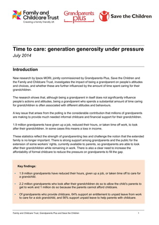 Family and Childcare Trust, Grandparents Plus and Save the Children 1
Time to care: generation generosity under pressure
July 2014
Introduction
New research by Ipsos MORI, jointly commissioned by Grandparents Plus, Save the Children and
the Family and Childcare Trust, investigates the impact of being a grandparent on people’s attitudes
and choices, and whether these are further influenced by the amount of time spent caring for their
grandchildren.
The research shows that, although being a grandparent in itself does not significantly influence
people’s actions and attitudes, being a grandparent who spends a substantial amount of time caring
for grandchildren is often associated with different attitudes and behaviours.
A key issue that arises from the polling is the considerable contribution that millions of grandparents
are making to provide much needed informal childcare and financial support for their grandchildren.
1.9 million grandparents have given up a job, reduced their hours, or taken time off work, to look
after their grandchildren. In some cases this means a loss in income.
These statistics reflect the strength of grandparenting ties and challenge the notion that the extended
family is no longer important. There is strong support among grandparents and the public for the
extension of some workers’ rights, currently available to parents, so grandparents are able to look
after their grandchildren while remaining in work. There is also a clear need to increase the
affordability of formal childcare to reduce the pressure on grandparents to fill the gap.
Key findings:
 1.9 million grandparents have reduced their hours, given up a job, or taken time off to care for
a grandchild.
 2.2 million grandparents who look after their grandchildren do so to allow the child’s parents to
get to work and 1 million do so because the parents cannot afford childcare.
 Of grandparents who provide childcare, 64% support an entitlement to unpaid leave from work
to care for a sick grandchild, and 56% support unpaid leave to help parents with childcare.
 