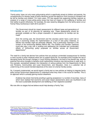 Developing a Family Test
Family and Parenting Institute
3
Introduction
‘Family policy’ does not only mean policymaking which is specifically aimed at children and parents; the
consequences of a diverse range of policy decisions across the spectrum (from housing to transport) will
be felt by families and children. For many years, FPI has argued that supporting families requires an
analysis of a range of cross-cutting policy areas that have an impact on the wellbeing of families and
their ability to parent effectively. For example, this was raised by delegates from the family sector at our
Family Policy Conference in both 2010 and 2011:
The Government should do impact assessments for different types and generations of
families as part of its planning for spending cuts. These assessments should be
generally available so that a proper evaluation of repercussions for families can be
made2
Over the coming year, the Government and the voluntary sector have a joint role to
play in examining closely the implementation of a host of new policy initiatives, to
identify how families might be adversely affected. This is particularly important in the
context of the forthcoming Welfare Reform Bill. The Children and Families Taskforce
could also play a key role in auditing and addressing the (intended and unintended)
effects of forthcoming policy proposals on families across all Government
departments.3
The need for a family test derives from policies that can produce unintended consequences for families
or work counter to other initiatives which aim to support family life. An example of this includes the risk of
disrupting family life through changes in Local Housing Allowance, the level of the benefit cap, and the
potential that some changes to benefits could inadvertently introduce new disincentives to seek work. In
this example, somewhere between the intersection of various policies from the Departments for Work
and Pensions, Communities and Local Government, and Education, there is a potential risk of
undermining of the overall intended objectives of the vision of a family friendly society.
So, if properly implemented, we would regard a family test on new policies as helping to integrate family
policy across Government departments to understand what they mean in the round for families. This is
an approach which is already gaining traction elsewhere:
Evidence has shown that family proofing is gaining acceptance in a number of countries, many of
which have realised that economic and social impact assessments alone are insufficient to aid
the future sustainable development and wellbeing of their respective societies4
We now offer six stages that we believe would help develop a Family Test.
2
FPI Family Policy Conference Report 2010 http://www.familyandparenting.org/our_work/Policy-and-Public-
Affairs/Family+Policy+Conference
3
FPI Family Conference Report 2011
http://www.familyandparenting.org/Resources/FPI/Documents/Policy%20conference%202011_final.pdf
4
Relationships Foundation (2010) Family Proofing Policy: A Review of International Experience of Family Impact Assessment
 