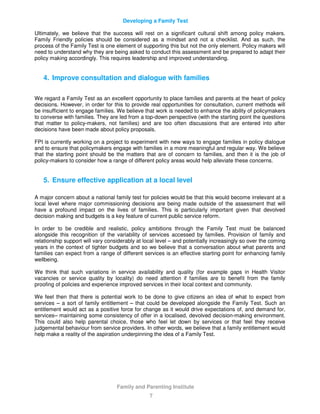 Developing a Family Test
Family and Parenting Institute
7
Ultimately, we believe that the success will rest on a significant cultural shift among policy makers.
Family Friendly policies should be considered as a mindset and not a checklist. And as such, the
process of the Family Test is one element of supporting this but not the only element. Policy makers will
need to understand why they are being asked to conduct this assessment and be prepared to adapt their
policy making accordingly. This requires leadership and improved understanding.
4. Improve consultation and dialogue with families
We regard a Family Test as an excellent opportunity to place families and parents at the heart of policy
decisions. However, in order for this to provide real opportunities for consultation, current methods will
be insufficient to engage families. We believe that work is needed to enhance the ability of policymakers
to converse with families. They are led from a top-down perspective (with the starting point the questions
that matter to policy-makers, not families) and are too often discussions that are entered into after
decisions have been made about policy proposals.
FPI is currently working on a project to experiment with new ways to engage families in policy dialogue
and to ensure that policymakers engage with families in a more meaningful and regular way. We believe
that the starting point should be the matters that are of concern to families, and then it is the job of
policy-makers to consider how a range of different policy areas would help alleviate these concerns.
5. Ensure effective application at a local level
A major concern about a national family test for policies would be that this would become irrelevant at a
local level where major commissioning decisions are being made outside of the assessment that will
have a profound impact on the lives of families. This is particularly important given that devolved
decision making and budgets is a key feature of current public service reform.
In order to be credible and realistic, policy ambitions through the Family Test must be balanced
alongside this recognition of the variability of services accessed by families. Provision of family and
relationship support will vary considerably at local level – and potentially increasingly so over the coming
years in the context of tighter budgets and so we believe that a conversation about what parents and
families can expect from a range of different services is an effective starting point for enhancing family
wellbeing.
We think that such variations in service availability and quality (for example gaps in Health Visitor
vacancies or service quality by locality) do need attention if families are to benefit from the family
proofing of policies and experience improved services in their local context and community.
We feel then that there is potential work to be done to give citizens an idea of what to expect from
services – a sort of family entitlement – that could be developed alongside the Family Test. Such an
entitlement would act as a positive force for change as it would drive expectations of, and demand for,
services– maintaining some consistency of offer in a localised, devolved decision-making environment.
This could also help parental choice, those who feel let down by services or that feel they receive
judgemental behaviour from service providers. In other words, we believe that a family entitlement would
help make a reality of the aspiration underpinning the idea of a Family Test.
 