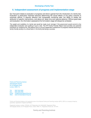 Developing a Family Test
Family and Parenting Institute
8
6. Independent assessment of progress and implementation stage
Our final point relates to evaluation of progress and what is gained from the introduction of a family test.
Evaluation is particularly important because determining the actual effects of any policy outcome is
extremely difficult. It requires effective and comparable monitoring data, the ability to isolate the
attribution of specific interventions, and above all, takes time and requires patience. Without good data
and evaluation, the information assessed at the formulation stage will always be contested.
The weight and credibility of a family test would be made much stronger if the government would commit to the
independent evaluation and auditing of such a test. The FPI Family Friendly Report Card provides one potential
framework for analysing this. We believe that an annual independent assessment of progress towards becoming a
family friendly society is a critical factor in the family test being a success.
Family and Parenting Institute
430 Highgate Studios
53-79 Highgate Road
London, NW5 1TL
Tel: 0207 424 3460
Fax: 0207 485 3590
Email: info@familyandparenting.org
Web: www.familyandparenting.org
Family and Parenting Institute is the operating name of the National Family and Parenting Institute (NFPI). NFPI is a company limited by
guarantee, registered in England and Wales.
Registered company number: 3753345. VAT Registration No. 833024365. Registered Office:
430 Highgate Studios, 53-79 Highgate Road, London, NW5 1TL. Registered Charity No. 1077444.
 