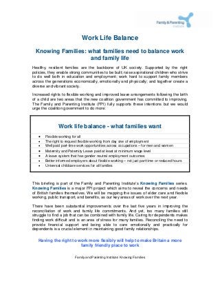 Work Life Balance
Knowing Families: what families need to balance work
and family life
Healthy, resilient families are the backbone of UK society. Supported by the right
policies, they enable strong communities to be built; raise aspirational children who strive
to do well both in education and employment; work hard to support family members
across the generations economically, emotionally and physically; and together create a
diverse and vibrant society.
Increased rights to flexible working and improved leave arrangements following the birth
of a child are two areas that the new coalition government has committed to improving.
The Family and Parenting Institute (FPI) fully supports these intentions but we would
urge the coalition government to do more:
Work life balance - what families want
• Flexible working for all
• The right to request flexible working from day one of employment
• Well paid part-time work opportunities across occupations – for men and women
• Maternity and Paternity Leave paid at least at minimum wage level
• A leave system that has gender neutral employment outcomes
• Better informed employers about flexible working – not just part time or reduced hours
• Universal childcare services for all families
This briefing is part of the Family and Parenting Institute’s Knowing Families series.
Knowing Families is a major FPI project which aims to reveal the concerns and needs
of British families themselves. We will be mapping the issues of elder care and flexible
working, public transport, and benefits, as our key areas of work over the next year.
There have been substantial improvements over the last five years in improving the
reconciliation of work and family life commitments. And yet, too many families still
struggle to find a job that can be combined with family life. Caring for dependents makes
finding work difficult and is an area of stress for many families. Reconciling the need to
provide financial support and being able to care emotionally and practically for
dependents is a crucial element in maintaining good family relationships.
Family and Parenting Institute: Knowing Families
Having the right to work more flexibly will help to make Britain a more
family friendly place to work
 