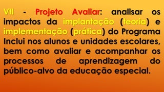 VII - Projeto Avaliar: analisar os
impactos da implantação (teoria) e
implementação (prática) do Programa
Inclui nos alunos e unidades escolares,
bem como avaliar e acompanhar os
processos de aprendizagem do
público-alvo da educação especial.
 