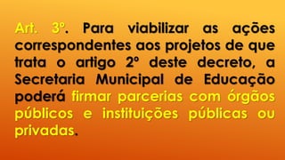 Art. 3º. Para viabilizar as ações
correspondentes aos projetos de que
trata o artigo 2º deste decreto, a
Secretaria Municipal de Educação
poderá firmar parcerias com órgãos
públicos e instituições públicas ou
privadas.
 