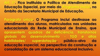 Art. 1º. Fica instituída a Política de Atendimento de
Educação Especial, por meio do Programa Inclui, no
âmbito da Secretaria Municipal de Educação.
Parágrafo único. O Programa Inclui destinasse ao
atendimento dos alunos, matriculados nas unidades
educacionais da Rede Municipal de Ensino, que
apresentem quadros de deficiência, transtornos
globais do desenvolvimento - TGD e altas
habilidades/ superdotação, público-alvo da
educação especial, na perspectiva da construção e
consolidação de um sistema educacional inclusivo.
 