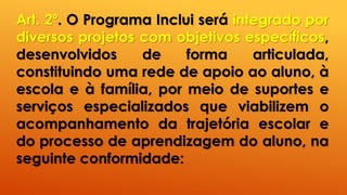 Art. 2º. O Programa Inclui será integrado por
diversos projetos com objetivos específicos,
desenvolvidos de forma articulada,
constituindo uma rede de apoio ao aluno, à
escola e à família, por meio de suportes e
serviços especializados que viabilizem o
acompanhamento da trajetória escolar e
do processo de aprendizagem do aluno, na
seguinte conformidade:
 