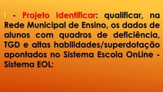 I - Projeto Identificar: qualificar, na
Rede Municipal de Ensino, os dados de
alunos com quadros de deficiência,
TGD e altas habilidades/superdotação
apontados no Sistema Escola OnLine -
Sistema EOL;
 