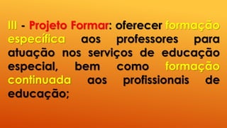 III - Projeto Formar: oferecer formação
específica aos professores para
atuação nos serviços de educação
especial, bem como formação
continuada aos profissionais de
educação;
 