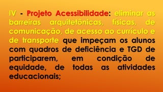 IV - Projeto Acessibilidade: eliminar as
barreiras arquitetônicas, físicas, de
comunicação, de acesso ao currículo e
de transporte que impeçam os alunos
com quadros de deficiência e TGD de
participarem, em condição de
equidade, de todas as atividades
educacionais;
 
