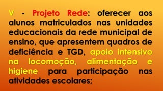 V - Projeto Rede: oferecer aos
alunos matriculados nas unidades
educacionais da rede municipal de
ensino, que apresentem quadros de
deficiência e TGD, apoio intensivo
na locomoção, alimentação e
higiene para participação nas
atividades escolares;
 
