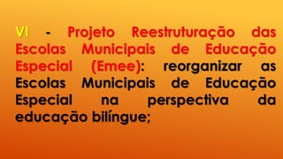 VI - Projeto Reestruturação das
Escolas Municipais de Educação
Especial (Emee): reorganizar as
Escolas Municipais de Educação
Especial na perspectiva da
educação bilíngue;
 