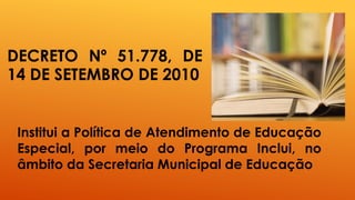 DECRETO Nº 51.778, DE
14 DE SETEMBRO DE 2010
Institui a Política de Atendimento de Educação
Especial, por meio do Programa Inclui, no
âmbito da Secretaria Municipal de Educação
 