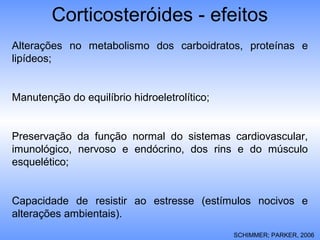 Corticosteróides - efeitos
Alterações no metabolismo dos carboidratos, proteínas e
lipídeos;
Manutenção do equilíbrio hidroeletrolítico;
Preservação da função normal do sistemas cardiovascular,
imunológico, nervoso e endócrino, dos rins e do músculo
esquelético;
Capacidade de resistir ao estresse (estímulos nocivos e
alterações ambientais).
SCHIMMER; PARKER, 2006
 