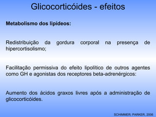 Metabolismo dos lipídeos:
Redistribuição da gordura corporal na presença de
hipercortisolismo;
Facilitação permissiva do efeito lipolítico de outros agentes
como GH e agonistas dos receptores beta-adrenérgicos:
Aumento dos ácidos graxos livres após a administração de
glicocorticóides.
SCHIMMER; PARKER, 2006
Glicocorticóides - efeitos
 