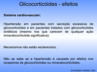 Glicocorticóides - efeitos
Sistema cardiovascular:
Hipertensão em pacientes com secreção excessiva de
glicocorticóides e em pacientes tratados com glicocorticóides
sintéticos (mesmo nos que carecem de qualquer ação
mineralocorticóide significativa);
Mecanismos não estão esclarecidos;
Não se sabe se a hipertensão é causada por efeitos nos
receptores de glicocorticóides ou mineralocorticóides.
SCHIMMER; PARKER, 2006
 