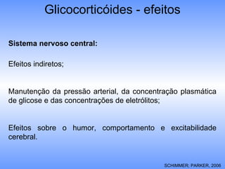 Glicocorticóides - efeitos
Sistema nervoso central:
Efeitos indiretos;
Manutenção da pressão arterial, da concentração plasmática
de glicose e das concentrações de eletrólitos;
Efeitos sobre o humor, comportamento e excitabilidade
cerebral.
SCHIMMER; PARKER, 2006
 