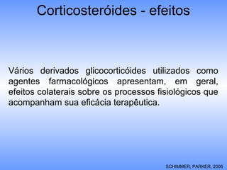 Vários derivados glicocorticóides utilizados como
agentes farmacológicos apresentam, em geral,
efeitos colaterais sobre os processos fisiológicos que
acompanham sua eficácia terapêutica.
SCHIMMER; PARKER, 2006
Corticosteróides - efeitos
 