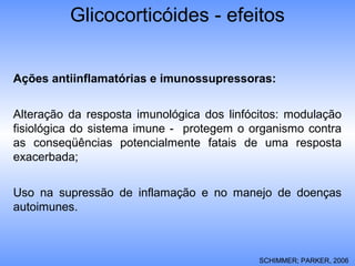 Glicocorticóides - efeitos
Ações antiinflamatórias e imunossupressoras:
Alteração da resposta imunológica dos linfócitos: modulação
fisiológica do sistema imune - protegem o organismo contra
as conseqüências potencialmente fatais de uma resposta
exacerbada;
Uso na supressão de inflamação e no manejo de doenças
autoimunes.
SCHIMMER; PARKER, 2006
 