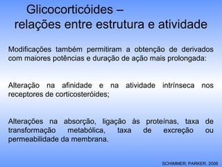 Glicocorticóides –
relações entre estrutura e atividade
Modificações também permitiram a obtenção de derivados
com maiores potências e duração de ação mais prolongada:
Alteração na afinidade e na atividade intrínseca nos
receptores de corticosteróides;
Alterações na absorção, ligação às proteínas, taxa de
transformação metabólica, taxa de excreção ou
permeabilidade da membrana.
SCHIMMER; PARKER, 2006
 