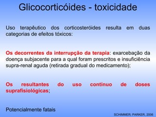 Glicocorticóides - toxicidade
SCHIMMER; PARKER, 2006
Uso terapêutico dos corticosteróides resulta em duas
categorias de efeitos tóxicos:
Os decorrentes da interrupção da terapia: exarcebação da
doença subjacente para a qual foram prescritos e insuficiência
supra-renal aguda (retirada gradual do medicamento);
Os resultantes do uso contínuo de doses
suprafisiológicas;
Potencialmente fatais
 