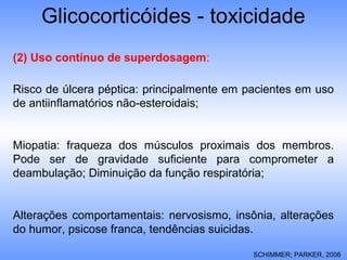 Glicocorticóides - toxicidade
SCHIMMER; PARKER, 2006
(2) Uso contínuo de superdosagem:
Risco de úlcera péptica: principalmente em pacientes em uso
de antiinflamatórios não-esteroidais;
Miopatia: fraqueza dos músculos proximais dos membros.
Pode ser de gravidade suficiente para comprometer a
deambulação; Diminuição da função respiratória;
Alterações comportamentais: nervosismo, insônia, alterações
do humor, psicose franca, tendências suicidas.
 