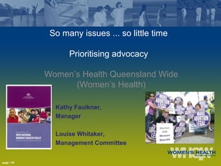 page: 1/9
So many issues ... so little time
Prioritising advocacy
Women’s Health Queensland Wide
(Women’s Health)
Kathy Faulkner,
Manager
Louise Whitaker,
Management Committee
 