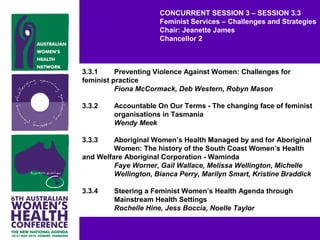 CONCURRENT SESSION 3 – SESSION 3.3
Feminist Services – Challenges and Strategies
Chair: Jeanette James
Chancellor 2
3.3.1 Preventing Violence Against Women: Challenges for
feminist practice
Fiona McCormack, Deb Western, Robyn Mason
3.3.2 Accountable On Our Terms - The changing face of feminist
organisations in Tasmania
Wendy Meek
3.3.3 Aboriginal Women’s Health Managed by and for Aboriginal
Women: The history of the South Coast Women’s Health
and Welfare Aboriginal Corporation - Waminda
Faye Worner, Gail Wallace, Melissa Wellington, Michelle
Wellington, Bianca Perry, Marilyn Smart, Kristine Braddick
3.3.4 Steering a Feminist Women’s Health Agenda through
Mainstream Health Settings
Rochelle Hine, Jess Boccia, Noelle Taylor
 