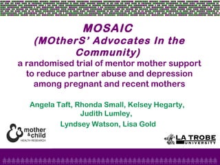 MOSAIC
(MOtherS’ Advocates In the
Community)
a randomised trial of mentor mother support
to reduce partner abuse and depression
among pregnant and recent mothers
Angela Taft, Rhonda Small, Kelsey Hegarty,
Judith Lumley,
Lyndsey Watson, Lisa Gold
 