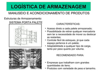 SISTEMA PORTA PALETE
CARACTERÍSTICAS:
• Acesso direto a cada palete armazenado;
• Possibilidade de retirar qualquer mercadoria
sem ter a necessidade de mover ou deslocar
as restantes;
• Controle fácil de estoques, já que cada
espaço pertence à um palete;
• Adaptabilidade a qualquer tipo de carga,
tanto por peso quanto por volume.
RECOMENDADO PARA:
• Empresas que trabalham com grandes
quantidades de itens;
• Produtos com variedade de peso e tamanho.
MANUSEIO E ACONDICIONAMENTO DE PRODUTOS
Estruturas de Armazenamento:
LOGÍSTICA DE ARMAZENAGEM
 