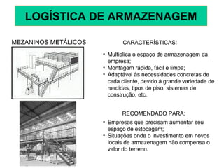 MEZANINOS METÁLICOS CARACTERÍSTICAS:
• Multiplica o espaço de armazenagem da
empresa;
• Montagem rápida, fácil e limpa;
• Adaptável às necessidades concretas de
cada cliente, devido à grande variedade de
medidas, tipos de piso, sistemas de
construção, etc.
RECOMENDADO PARA:
• Empresas que precisam aumentar seu
espaço de estocagem;
• Situações onde o investimento em novos
locais de armazenagem não compensa o
valor do terreno.
LOGÍSTICA DE ARMAZENAGEM
 