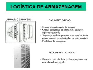 ARMÁRIOS MÓVEIS CARACTERÍSTICAS:
• Grande aproveitamento do espaço;
• Grande capacidade de adaptação a qualquer
espaço disponível;
• Segurança total dos produtos armazenados, tanto
contra intrusos como incêndios ou deteriorações;
• Facilidade de montagem.
RECOMENDADO PARA:
• Empresas que trabalham produtos pequenos mas
com alto valor agregado.
LOGÍSTICA DE ARMAZENAGEM
 