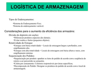 Tipos de Endereçamentos:
•Sistema de Endereçamento Fixo;
•Sistema de endereçamento variável.
Considerações para o aumento da eficiência dos armazéns:
Divisão do depósito em seções:
•Diferenciar produtos espaciais dos demais;
•Evitar roubos e furtos (pequenos objetos).
Rotatividade do Estoque:
•Estoque com baixa rotatividade = Locais de estocagem largos e profundos, com
empilhamento alto.
•Estoque com alta rotatividade = Locais de estocagem com baixa altura e rasos, com
empilhamento mínimo.
Sequenciação dos Pedidos:
•Sequenciação por produto: apanhar os itens do pedido de acordo com a seqüência do
roteiro a ser percorrido no armazém;
•Coleta por zoneamento: Coletores responsáveis por áreas específicas;
•Decomposição do Pedido: Designar os produtos do pedido de acordo com o local de
armazenagem.
LOGÍSTICA DE ARMAZENAGEM
 