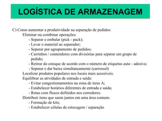 C) Como aumentar a produtividade na separação de pedidos:
Eliminar ou combinar operações:
- Separar e embalar (pick - pack);
- Levar o material ao separador;
- Separar por agrupamento de pedidos;
- Carrinhos / contendores com divisórias para separar um grupo de
pedido;
- Retirar do estoque de acordo com o número de etiquetas auto - adesiva;
- Separar e dar baixa simultaneamente (carrossel)
Localizar produtos populares nos locais mais acessíveis.
Equilibrar as atividades de entrada e saída:
- Evitar congestionamentos na zona de itens A;
- Estabelecer horários diferentes de entrada e saída;
- Rotas com fluxos definidos nos corredores.
Distribuir itens que saem juntos em uma área comum:
- Formação de kits;
- Estabelecer células de estocagem / separação
LOGÍSTICA DE ARMAZENAGEM
 