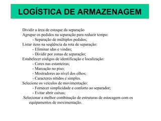 Dividir a área de estoque da separação
Agrupar os pedidos na separação para reduzir tempo:
- Separação de múltiplos pedidos;
Listar itens na seqüência da rota de separação:
- Eliminar idas e vindas;
- Dividir por zonas de separação;
Estabelecer códigos de identificação e localização:
- Cores nas estanteiras;
- Marcação no piso;
- Mostradores ao nível dos olhos;
- Caracteres nítidos e simples.
Selecione os veículos de movimentação:
- Fornecer simplicidade e conforto ao separador;
- Evitar abrir caixas;
.Selecionar a melhor combinação de estruturas de estocagem com os
equipamentos de movimentação.
LOGÍSTICA DE ARMAZENAGEM
 