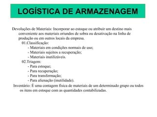 Devoluções de Materiais: Incorporar ao estoque ou atribuir um destino mais
conveniente aos materiais oriundos de sobra ou desativação na linha de
produção ou em outros locais da empresa.
01.Classificação:
- Materiais em condições normais de uso;
- Materiais sujeitos a recuperação;
- Materiais inutilizáveis.
02.Triagem:
- Para estoque;
- Para recuperação;
- Para transformação;
- Para alienação (inutilidade).
Inventário: É uma contagem física de materiais de um determinado grupo ou todos
os itens em estoque com as quantidades contabilizadas.
LOGÍSTICA DE ARMAZENAGEM
 