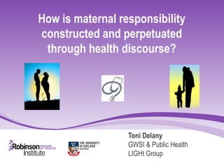 How is maternal responsibility
constructed and perpetuated
through health discourse?
Toni Delany
GWSI & Public Health
LIGHt Group
 