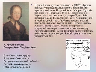 ●
Вірш «Я мить чудову пам'ятаю...» (1825) Пушкін
написав у період михайлівського заслання. Він
присвячений Анні Петрівні Керн. Уперше Пушкін
побачив її в Петербурзі 1819 р. і захопився нею.
Через шість років він знову зустрів її у сусідів,
поміщиків села Тригорського, куди Анна приїхала
в гості до своєї тітки. Любовне почуття в душі
поета спалахнуло з новою силою. Перед від'їздом
Анни з Тригорського Пушкін подарував їй
згорнутий вчетверо клаптик поштового паперу.
Розгорнувши його, Анна побачила поетичні рядки,
які стануть шедевром російської лірики і навічно
уславлять її ім'я:
Я пам'ятаю мить чудову,
Коли мені з'явилась ти.
Як привид, сповнений любов'ю,
Як геній чистий красоти.
( Переклад В. Сосюри )
А. Ареф’єв-Богаев.
Портрет Анни Петрівны Керн
 