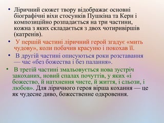 ●
Ліричний сюжет твору відображає основні
біографічні віхи стосунків Пушкіна та Керн і
композиційно розпадається на три частини,
кожна з яких складається з двох чотиривіршів
(катренів).
●
У першій частині ліричний герой згадує «мить
чудову», коли побачив красуню і покохав її.
●
В другій частині описуються роки розставання
— час «без божества і без палання».
• В третій частині змальовується нова зустріч
закоханих, новий спалах почуттів, у яких «і
божество, й натхнення чисте, й життя, і сльози, і
любов». Для ліричного героя вірша кохання — це
як чудесне диво, божественне одкровення.
 