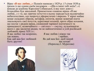 ●
Вірш «Я вас любив...» Пушкін написав у 1829 р. і 5 січня 1830 р.
(разом із ще одним своїм шедевром —«Що в імені тобі моїм?..»)
вписав до альбому Кароліни Собанської, в яку поет довго і
безнадійно був закоханий. Прикметною ознакою вірша «Я вас
любив...» є те, що ліричне почуття в ньому передається надзвичайно
небагатослівно, але напрочуд афористично і виразно. У вірші майже
немає складних образів, метафор, епітетів, якими зазвичай поети
змальовують свої почуття, адресовані коханій, проте образ кохання,
що постає з рядків вірша, сповнений чарівної поетичності та
принадності, незвичайного — світлого — смутку, кульмінацією
якого є два заключні рядки, чи не найпоетичніші в усій російській
любовній ліриці XIX ст.:
Я вас любил так искренно, Я вас любив і ніжно так
так нежно, і мрійно,
Как дай вам Бог любимой Як дай вам Бог, щоб інший
быть другим! вас кохав!
(Переклад І. Муратова)
 