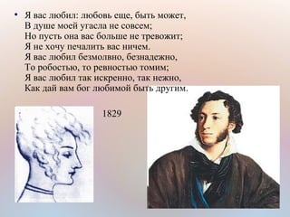 ●
Я вас любил: любовь еще, быть может,
В душе моей угасла не совсем;
Но пусть она вас больше не тревожит;
Я не хочу печалить вас ничем.
Я вас любил безмолвно, безнадежно,
То робостью, то ревностью томим;
Я вас любил так искренно, так нежно,
Как дай вам бог любимой быть другим.
1829
 