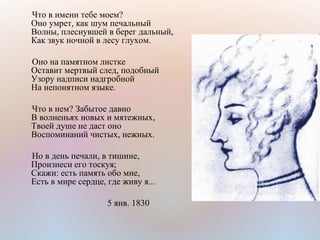 Что в имени тебе моем?
Оно умрет, как шум печальный
Волны, плеснувшей в берег дальный,
Как звук ночной в лесу глухом.
Оно на памятном листке
Оставит мертвый след, подобный
Узору надписи надгробной
На непонятном языке.
Что в нем? Забытое давно
В волненьях новых и мятежных,
Твоей душе не даст оно
Воспоминаний чистых, нежных.
Но в день печали, в тишине,
Произнеси его тоскуя;
Скажи: есть память обо мне,
Есть в мире сердце, где живу я...
5 янв. 1830
 