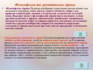 Філософська та громадянська лірика.
●
Філософська лірика Пушкіна відображає осмислення поетом вічних тем
людського існування: сенсу життя, смерті і вічності, добра і зла,
природи і цивілізації, людини і суспільства, суспільства та історії
тощо. Важливе місце у філософській ліриці поета належить темам
дружби (особливо у віршах, присвячених ліцейським товаришам),
відданості ідеалам добра та справедливості (у посланнях до колишніх
ліцеїстів і друзів-декабристів), щирості й людяності моральних
стосунків (у віршах-роздумах про сенс життя, про рідних та близьких
поетові людей).
• Громадянська тематика в ліриці Пушкіна розкривається через мотиви
любові до батьківщини, почуття національної гордості за її історичне
минуле, рішучого протесту проти самодержавства та кріпосного права.
Провідним мотивом громадянської лірики поета є мотив свободи — як
політичної, що полягає в служінні високим суспільним ідеалам, заснованим
на засадах рівності, справедливості, братерства, засудженні тиранії та будь-
яких форм закріпачення людини, І так і свободи внутрішньої, особистісної,
яка виявляє себе у чіткій та принциповій моральній позиції, почутті власної
гідності та незаплямованого сумління.
 
