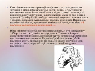 ●
Своєрідним синтезом лірики філософського та громадянського
звучання є вірші, присвячені темі поета і поезії. В чому полягає
призначення поета і сенс поезії — ось ті два головні питання, які
ініціюють роздуми Пушкіна над проблемами місця та ролі поета в
сучасній Пушкіну Росії, свободи поетичної творчості, взаємин поета
з владою, людським суспільством, власним сумлінням. Вершиною
пушкінської лірики, присвяченої темі поета і поезії, став вірш «Я
пам'ятник собі поставив незотлінний...».
●
Вірш «Я пам'ятник собі поставив незотлінний...» був написаний у
1836 р. і за життя Пушкіна не друкувався. Тематика й окремі
сюжетні мотиви пушкінського вірша беруть початок від знаменитої
оди давньоримського поета Горація «До Мельпомени» («Мій
пам'ятник стоїть, триваліший від міді...»). Звідти ж Пушкін узяв
епіграф до свого твору: «Exegi топитепідіт» («Я спорудив
пам'ятник»).
 