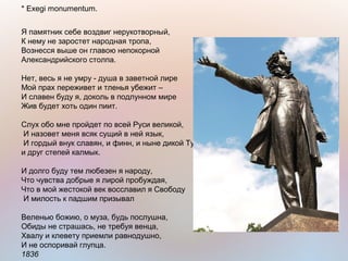 * Exegi monumentum.
Я памятник себе воздвиг нерукотворный,
К нему не заростет народная тропа,
Вознесся выше он главою непокорной
Александрийского столпа.
Нет, весь я не умру - душа в заветной лире
Мой прах переживет и тленья убежит –
И славен буду я, доколь в подлунном мире
Жив будет хоть один пиит.
Слух обо мне пройдет по всей Руси великой,
И назовет меня всяк сущий в ней язык,
И гордый внук славян, и финн, и ныне дикой Тунгуз,
и друг степей калмык.
И долго буду тем любезен я народу,
Что чувства добрые я лирой пробуждая,
Что в мой жестокой век восславил я Свободу
И милость к падшим призывал
Веленью божию, о муза, будь послушна,
Обиды не страшась, не требуя венца,
Хвалу и клевету приемли равнодушно,
И не оспоривай глупца.
1836
 
