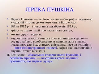 ЛІРИКА ПУШКІНА
●
Лірика Пушкіна — це його поетична біографія і водночас
художній літопис духовного життя його епохи.
●
Війна 1812 р. і повстання декабристів 1825 р.,
●
кріпосне право і мрії про «вольність святу»,
●
кохані, друзі і вороги,
●
«чудові миттєвості» життя і «печаль минулих днів» —
усе це знайшло відображення н пушкінських віршах,
посланнях, елегіях, стансах, епіграмах. І все це розмаїття
— вияв тієї внутрішньої єдності, пафос якої надзвичайно
влучно і точно визначив
В. Бєлінський: «Загальний колорит поезії Пушкіна, і
особливо ліричної, — внутрішня краса людини і
гуманність, що зігріває душу».
 