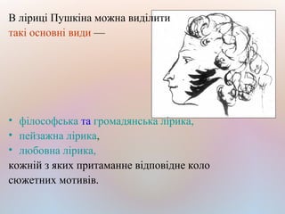 В ліриці Пушкіна можна виділити
такі основнi види —
• філософська та громадянська лірика,
• пейзажна лірика,
• любовна лірика,
кожній з яких притаманне відповідне коло
сюжетних мотивів.
 
